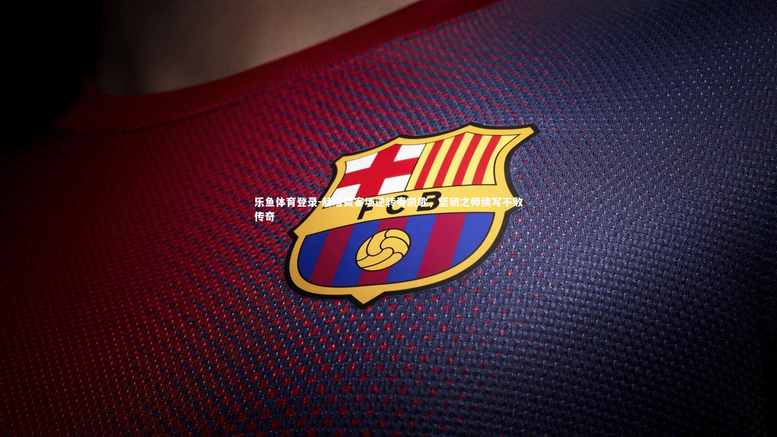 乐鱼体育登录-赫塔费客场逆转奏凯歌，坚韧之师续写不败传奇