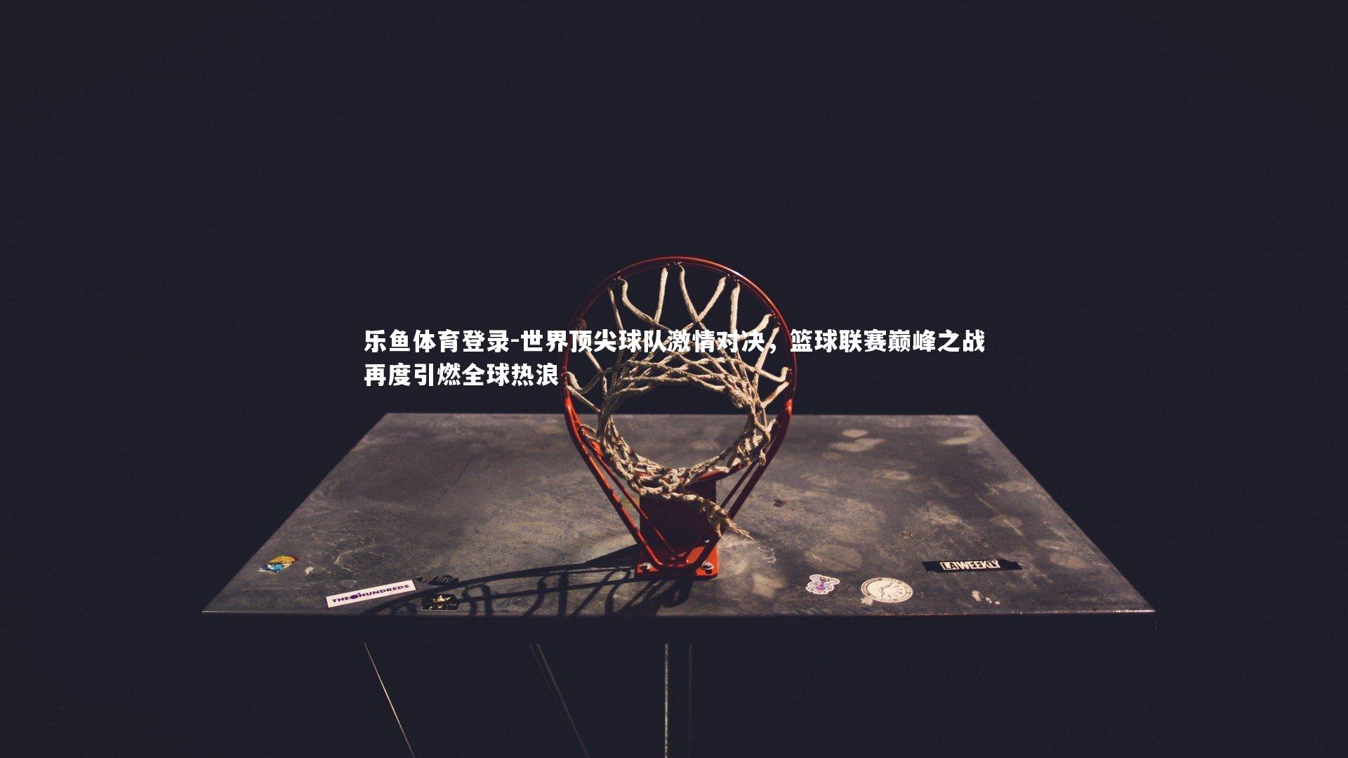 世界顶尖球队激情对决,篮球联赛巅峰之战再度引燃全球热浪