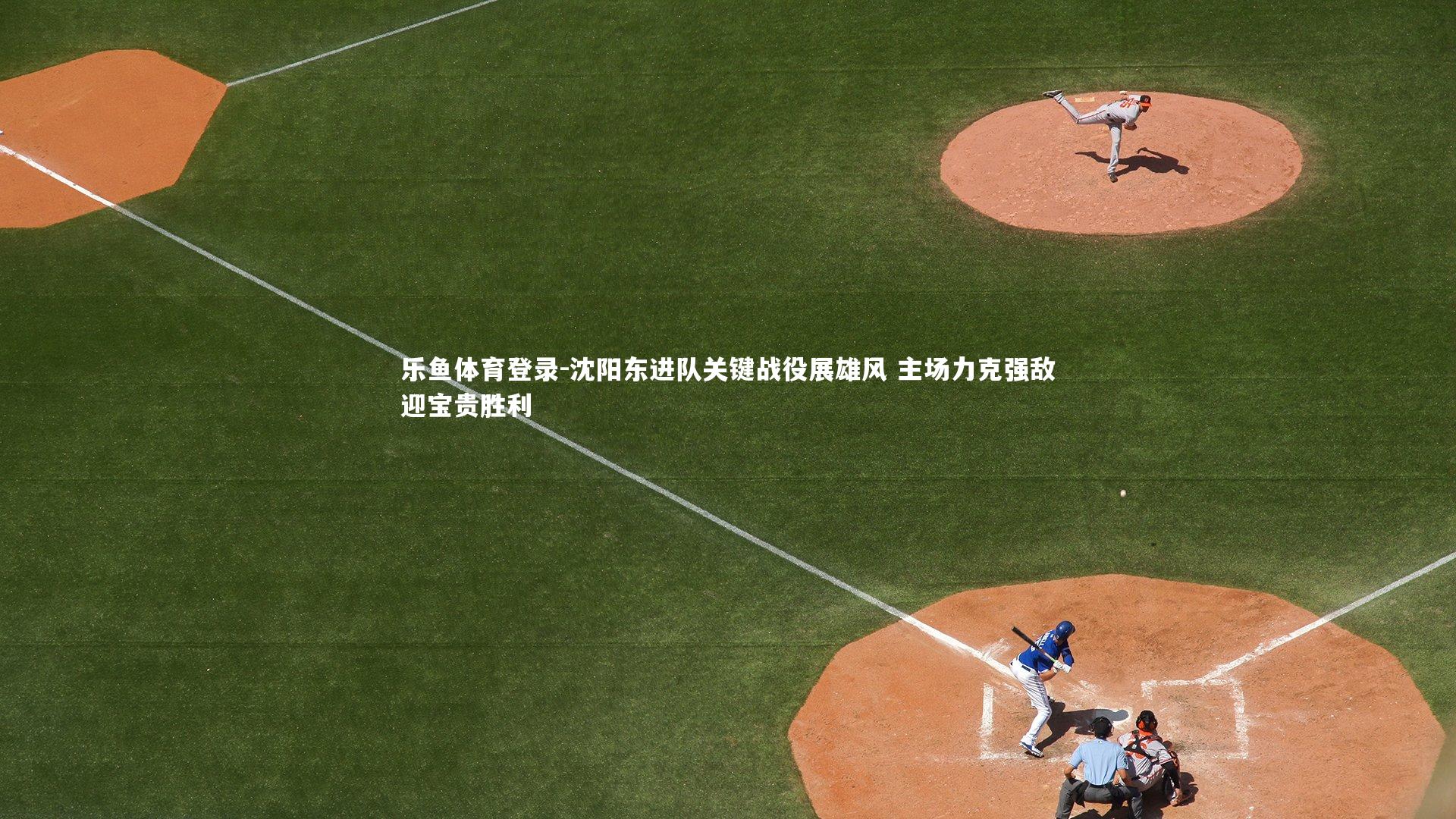 乐鱼体育登录-沈阳东进队关键战役展雄风 主场力克强敌迎宝贵胜利