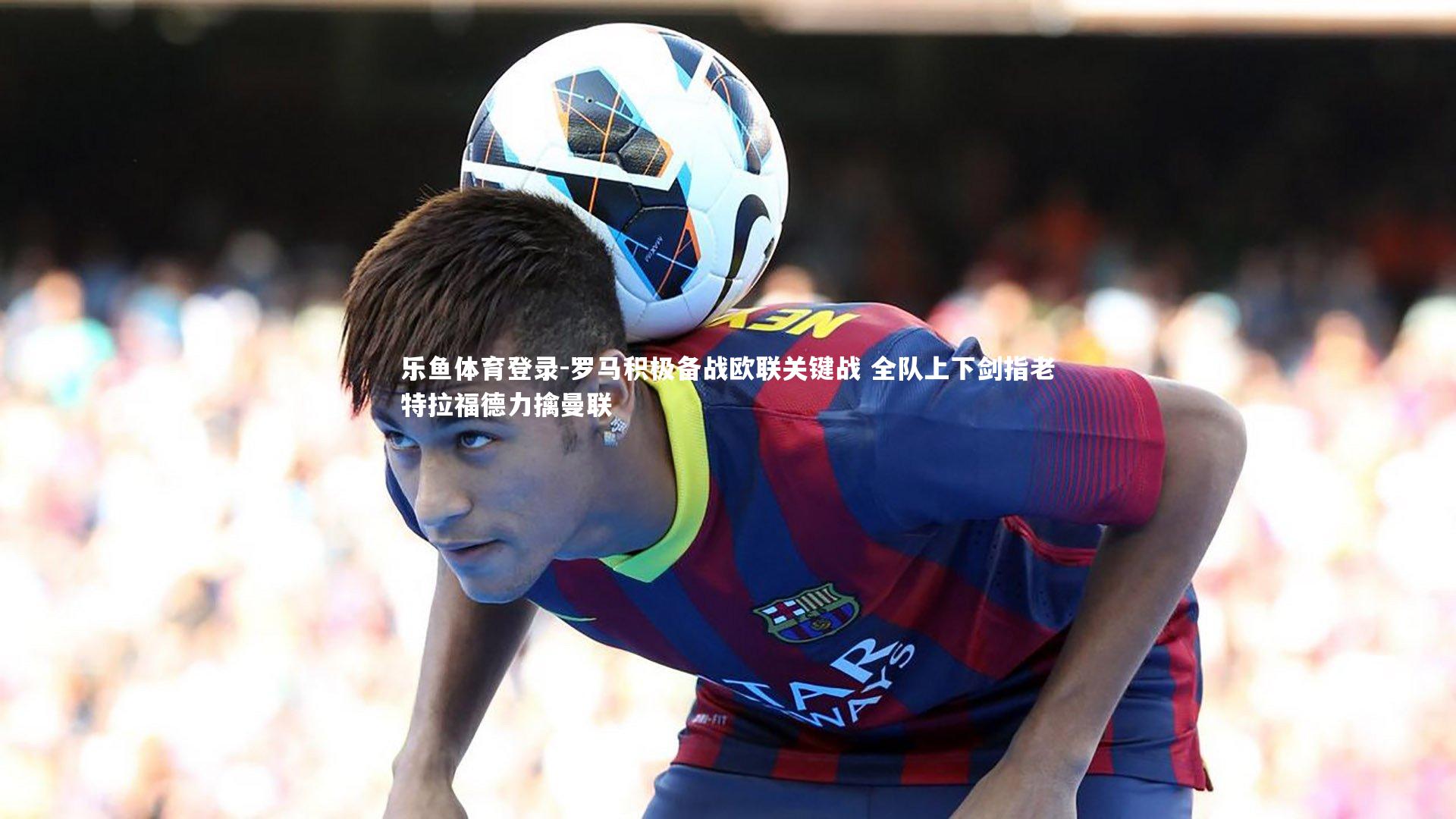 乐鱼体育登录-罗马积极备战欧联关键战 全队上下剑指老特拉福德力擒曼联