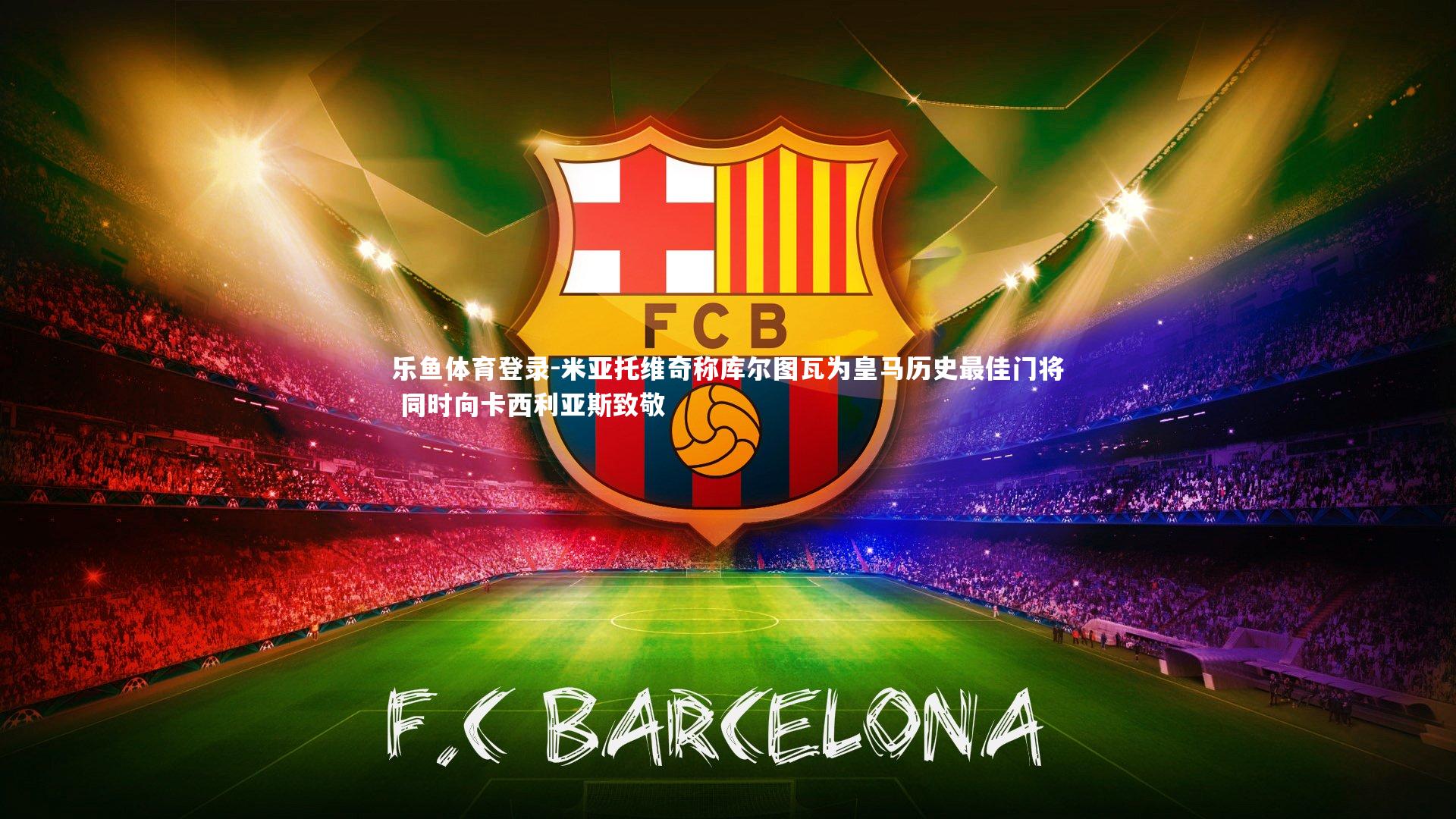 乐鱼体育登录-米亚托维奇称库尔图瓦为皇马历史最佳门将 同时向卡西利亚斯致敬